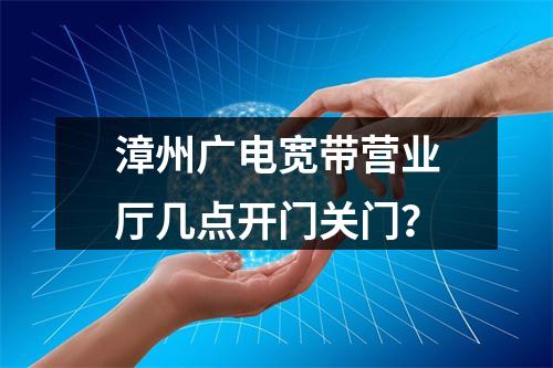 漳州广电宽带营业厅几点开门关门？