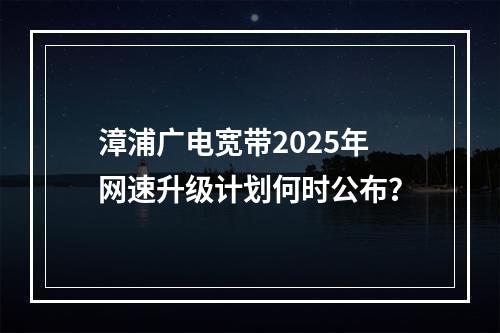 漳浦广电宽带2025年网速升级计划何时公布？