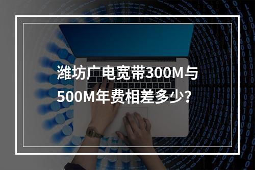 潍坊广电宽带300M与500M年费相差多少？