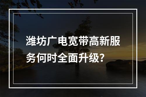 潍坊广电宽带高新服务何时全面升级？