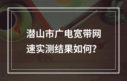潜山市广电宽带网速实测结果如何？