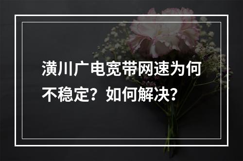 潢川广电宽带网速为何不稳定？如何解决？