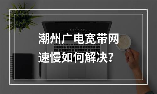 潮州广电宽带网速慢如何解决？