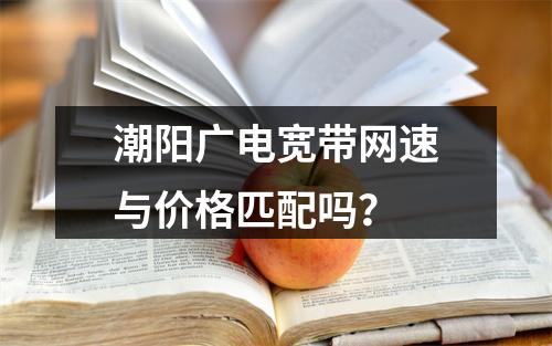 潮阳广电宽带网速与价格匹配吗？