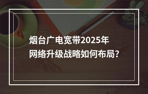烟台广电宽带2025年网络升级战略如何布局？
