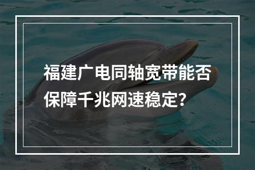 福建广电同轴宽带能否保障千兆网速稳定？