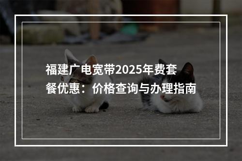 福建广电宽带2025年费套餐优惠：价格查询与办理指南