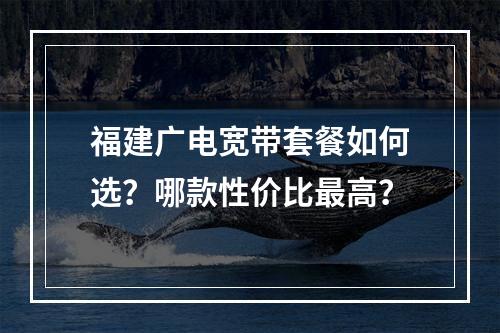 福建广电宽带套餐如何选？哪款性价比最高？