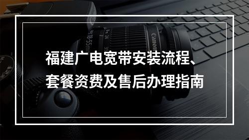 福建广电宽带安装流程、套餐资费及售后办理指南