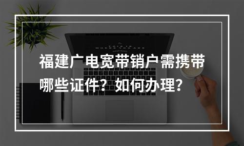 福建广电宽带销户需携带哪些证件？如何办理？