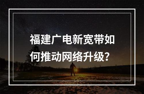 福建广电新宽带如何推动网络升级？