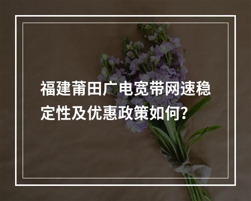 福建莆田广电宽带网速稳定性及优惠政策如何？