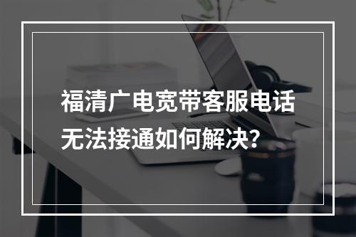 福清广电宽带客服电话无法接通如何解决？