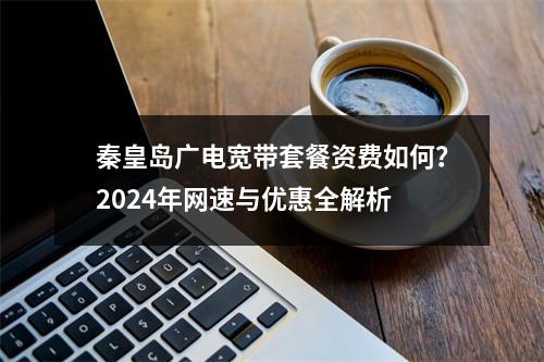 秦皇岛广电宽带套餐资费如何？2024年网速与优惠全解析