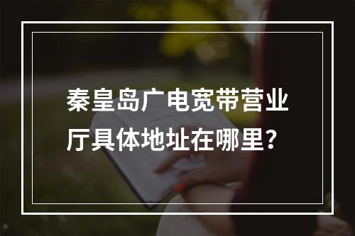 秦皇岛广电宽带营业厅具体地址在哪里？