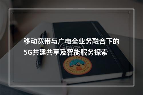 移动宽带与广电全业务融合下的5G共建共享及智能服务探索