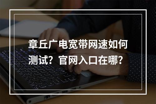 章丘广电宽带网速如何测试？官网入口在哪？