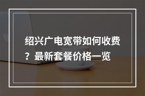 绍兴广电宽带如何收费？最新套餐价格一览