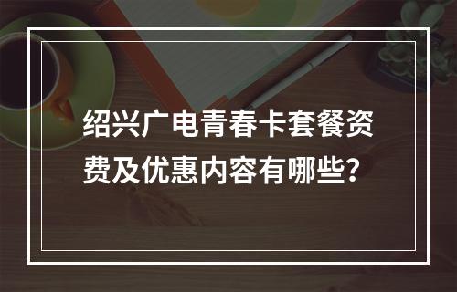 绍兴广电青春卡套餐资费及优惠内容有哪些？