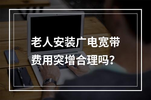 老人安装广电宽带费用突增合理吗？