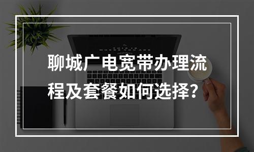 聊城广电宽带办理流程及套餐如何选择？