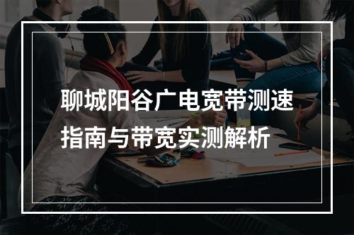 聊城阳谷广电宽带测速指南与带宽实测解析