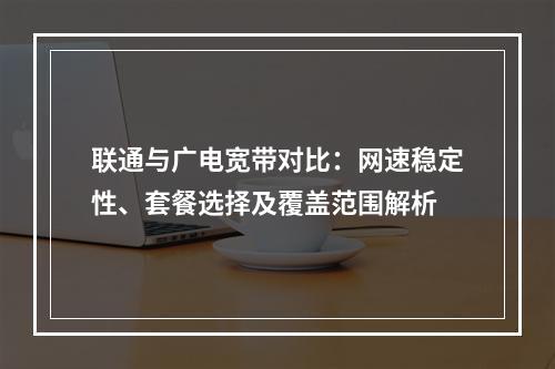 联通与广电宽带对比：网速稳定性、套餐选择及覆盖范围解析