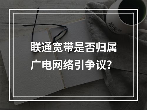 联通宽带是否归属广电网络引争议？