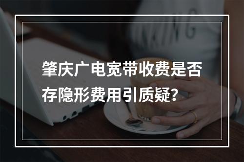 肇庆广电宽带收费是否存隐形费用引质疑？