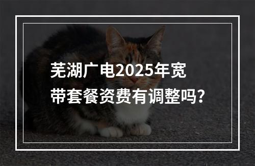 芜湖广电2025年宽带套餐资费有调整吗？