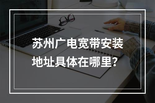 苏州广电宽带安装地址具体在哪里？