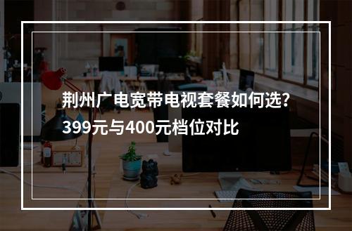 荆州广电宽带电视套餐如何选？399元与400元档位对比