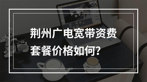 荆州广电宽带资费套餐价格如何？