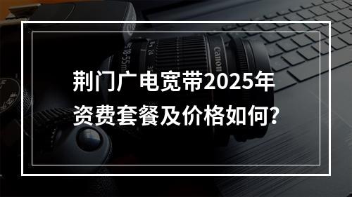 荆门广电宽带2025年资费套餐及价格如何？