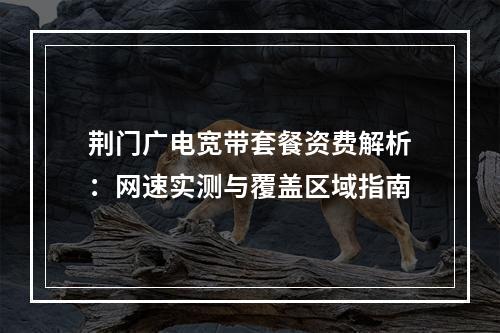 荆门广电宽带套餐资费解析：网速实测与覆盖区域指南