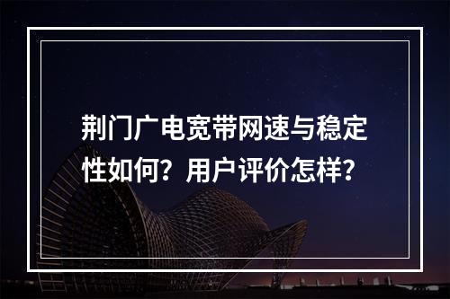 荆门广电宽带网速与稳定性如何？用户评价怎样？