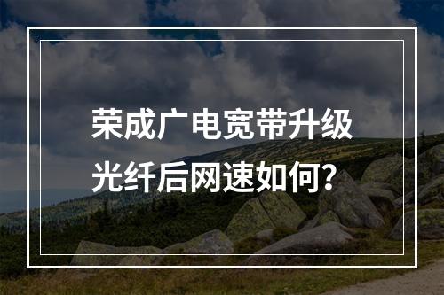 荣成广电宽带升级光纤后网速如何？