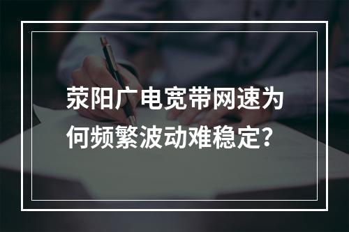 荥阳广电宽带网速为何频繁波动难稳定？