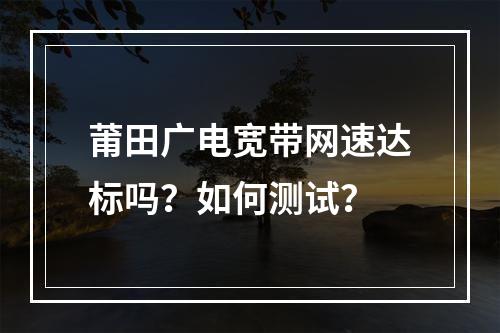 莆田广电宽带网速达标吗？如何测试？