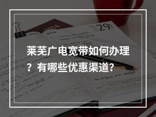 莱芜广电宽带如何办理？有哪些优惠渠道？