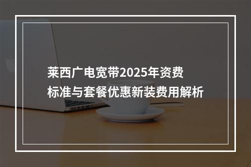 莱西广电宽带2025年资费标准与套餐优惠新装费用解析