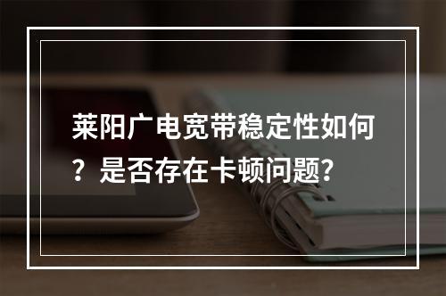 莱阳广电宽带稳定性如何？是否存在卡顿问题？