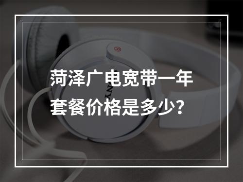 菏泽广电宽带一年套餐价格是多少？