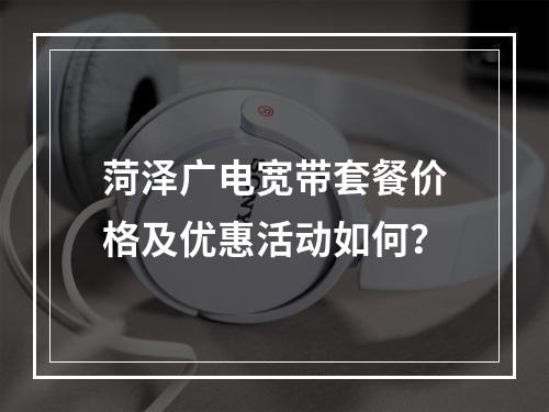 菏泽广电宽带套餐价格及优惠活动如何？