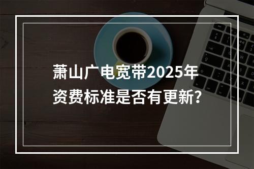 萧山广电宽带2025年资费标准是否有更新？