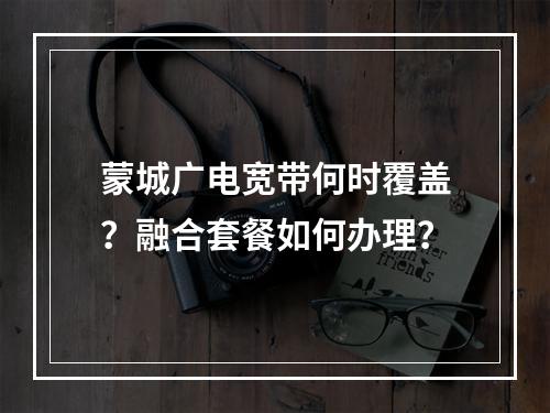 蒙城广电宽带何时覆盖？融合套餐如何办理？