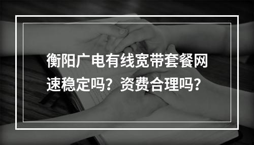 衡阳广电有线宽带套餐网速稳定吗？资费合理吗？