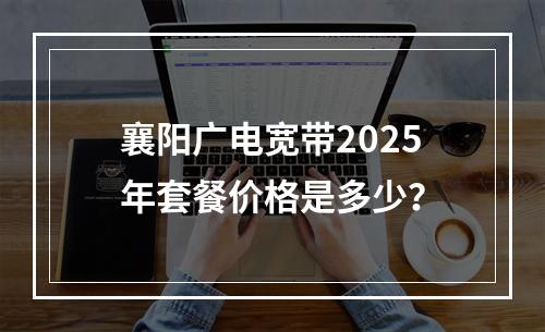 襄阳广电宽带2025年套餐价格是多少？