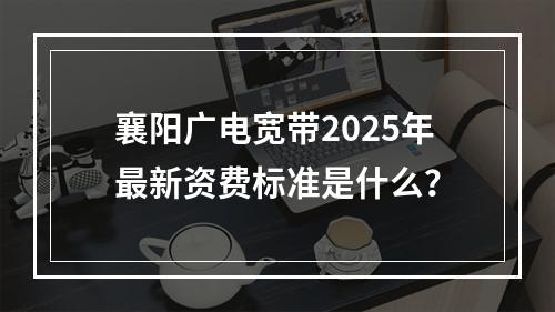 襄阳广电宽带2025年最新资费标准是什么？