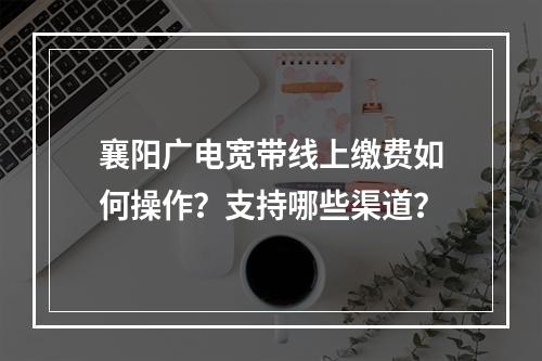 襄阳广电宽带线上缴费如何操作？支持哪些渠道？